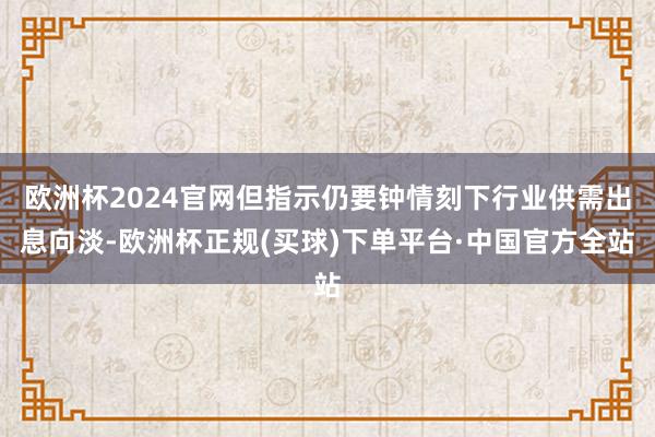 欧洲杯2024官网但指示仍要钟情刻下行业供需出息向淡-欧洲杯正规(买球)下单平台·中国官方全站