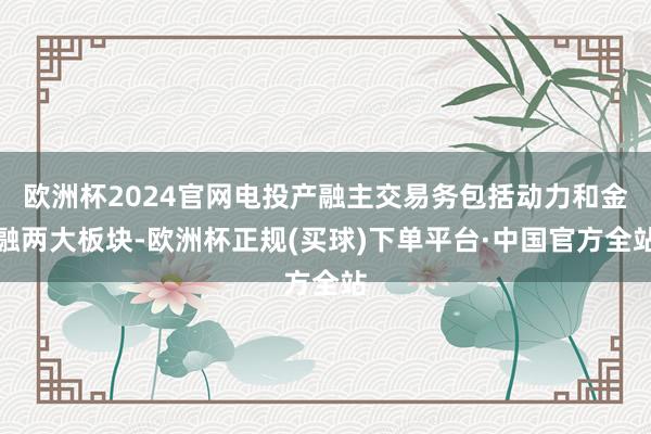 欧洲杯2024官网电投产融主交易务包括动力和金融两大板块-欧洲杯正规(买球)下单平台·中国官方全站