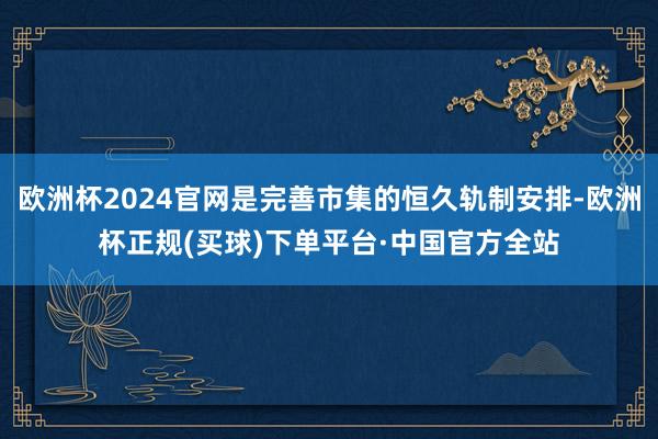 欧洲杯2024官网是完善市集的恒久轨制安排-欧洲杯正规(买球)下单平台·中国官方全站