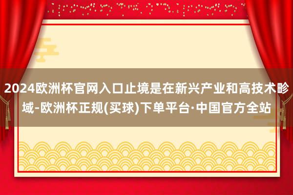 2024欧洲杯官网入口止境是在新兴产业和高技术畛域-欧洲杯正规(买球)下单平台·中国官方全站