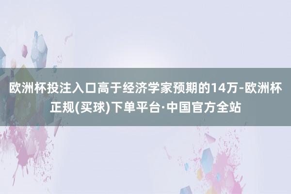 欧洲杯投注入口高于经济学家预期的14万-欧洲杯正规(买球)下单平台·中国官方全站