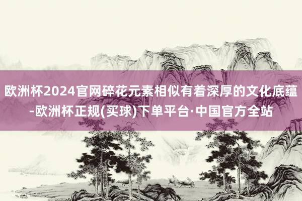 欧洲杯2024官网碎花元素相似有着深厚的文化底蕴-欧洲杯正规(买球)下单平台·中国官方全站