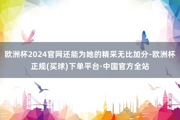 欧洲杯2024官网还能为她的精采无比加分-欧洲杯正规(买球)下单平台·中国官方全站