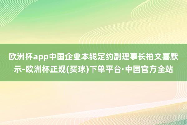 欧洲杯app　　中国企业本钱定约副理事长柏文喜默示-欧洲杯正规(买球)下单平台·中国官方全站