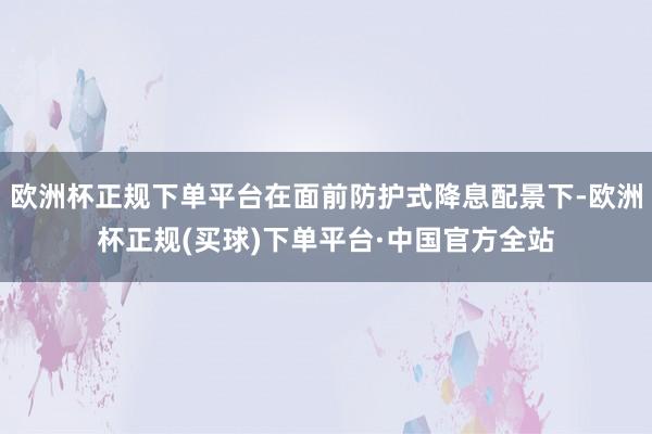 欧洲杯正规下单平台在面前防护式降息配景下-欧洲杯正规(买球)下单平台·中国官方全站