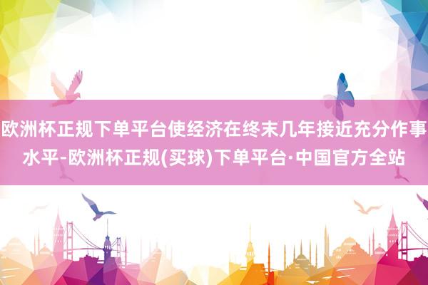 欧洲杯正规下单平台使经济在终末几年接近充分作事水平-欧洲杯正规(买球)下单平台·中国官方全站