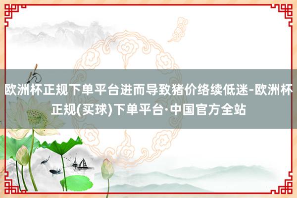 欧洲杯正规下单平台进而导致猪价络续低迷-欧洲杯正规(买球)下单平台·中国官方全站