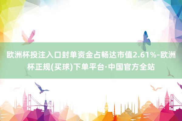 欧洲杯投注入口封单资金占畅达市值2.61%-欧洲杯正规(买球)下单平台·中国官方全站