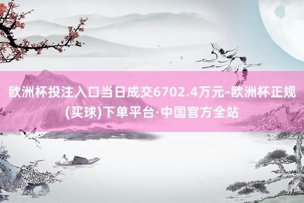 欧洲杯投注入口当日成交6702.4万元-欧洲杯正规(买球)下单平台·中国官方全站