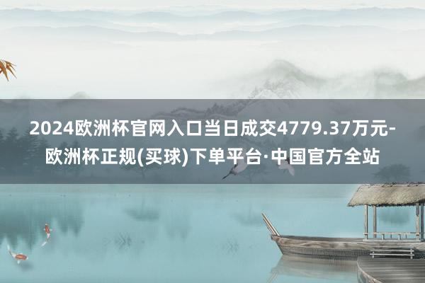 2024欧洲杯官网入口当日成交4779.37万元-欧洲杯正规(买球)下单平台·中国官方全站