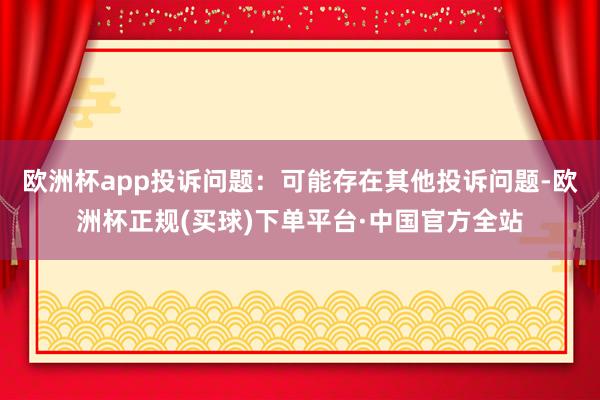 欧洲杯app投诉问题：可能存在其他投诉问题-欧洲杯正规(买球)下单平台·中国官方全站