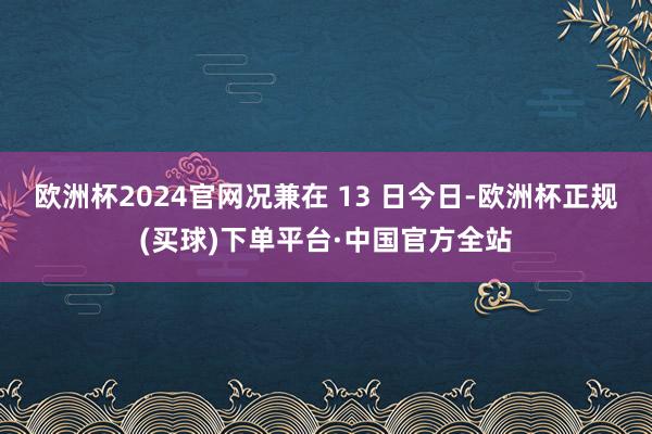 欧洲杯2024官网况兼在 13 日今日-欧洲杯正规(买球)下单平台·中国官方全站