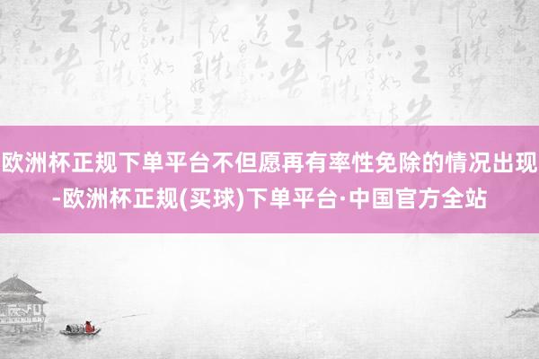 欧洲杯正规下单平台不但愿再有率性免除的情况出现-欧洲杯正规(买球)下单平台·中国官方全站