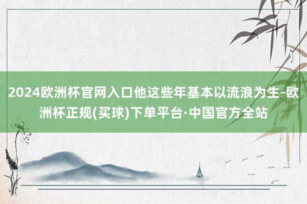 2024欧洲杯官网入口他这些年基本以流浪为生-欧洲杯正规(买球)下单平台·中国官方全站