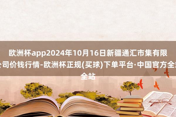 欧洲杯app2024年10月16日新疆通汇市集有限公司价钱行情-欧洲杯正规(买球)下单平台·中国官方全站