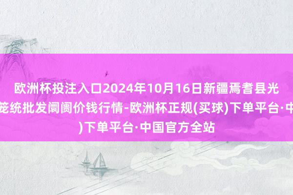 欧洲杯投注入口2024年10月16日新疆焉耆县光明农副居品笼统批发阛阓价钱行情-欧洲杯正规(买球)下单平台·中国官方全站