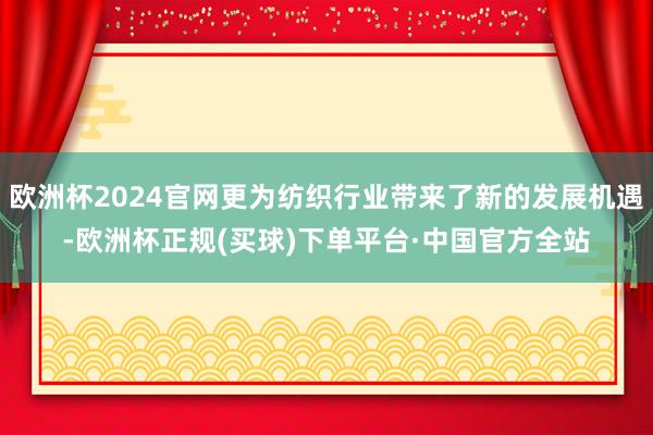 欧洲杯2024官网更为纺织行业带来了新的发展机遇-欧洲杯正规(买球)下单平台·中国官方全站