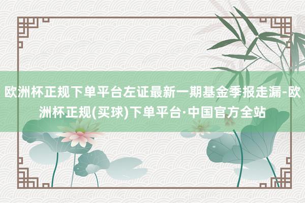 欧洲杯正规下单平台左证最新一期基金季报走漏-欧洲杯正规(买球)下单平台·中国官方全站