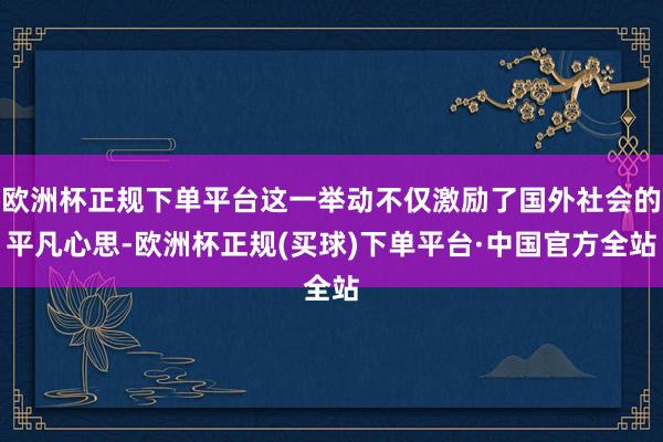 欧洲杯正规下单平台这一举动不仅激励了国外社会的平凡心思-欧洲杯正规(买球)下单平台·中国官方全站