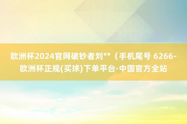 欧洲杯2024官网破钞者刘**（手机尾号 6266-欧洲杯正规(买球)下单平台·中国官方全站