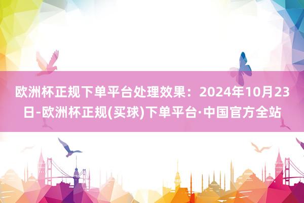 欧洲杯正规下单平台处理效果：2024年10月23日-欧洲杯正规(买球)下单平台·中国官方全站