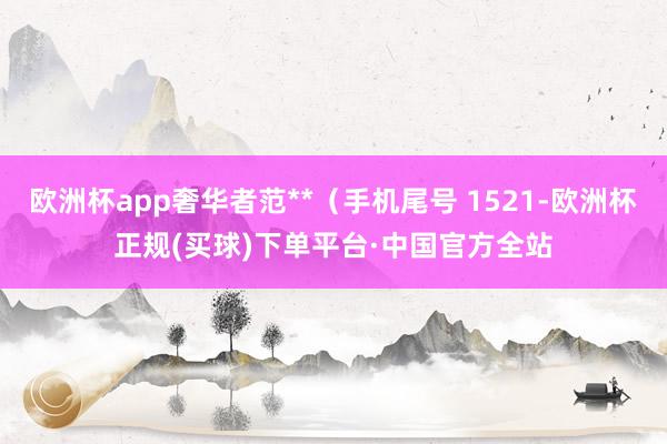 欧洲杯app奢华者范**（手机尾号 1521-欧洲杯正规(买球)下单平台·中国官方全站