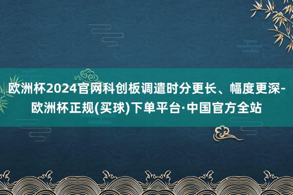 欧洲杯2024官网科创板调遣时分更长、幅度更深-欧洲杯正规(买球)下单平台·中国官方全站