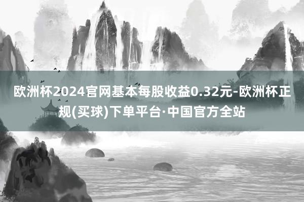 欧洲杯2024官网基本每股收益0.32元-欧洲杯正规(买球)下单平台·中国官方全站