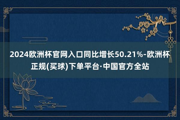 2024欧洲杯官网入口同比增长50.21%-欧洲杯正规(买球)下单平台·中国官方全站