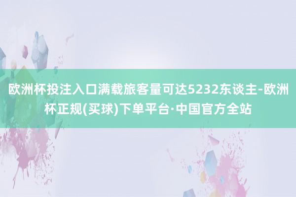 欧洲杯投注入口满载旅客量可达5232东谈主-欧洲杯正规(买球)下单平台·中国官方全站