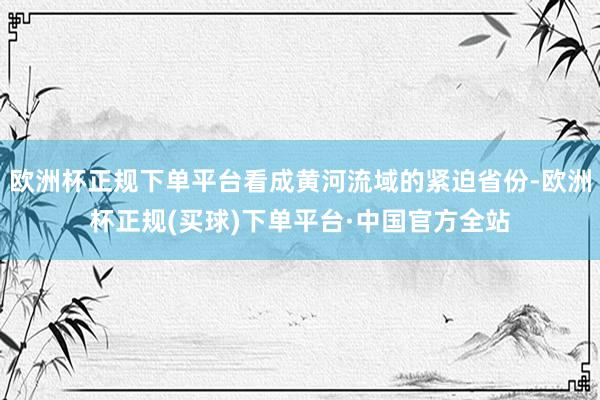 欧洲杯正规下单平台看成黄河流域的紧迫省份-欧洲杯正规(买球)下单平台·中国官方全站