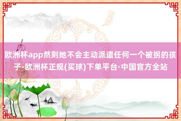 欧洲杯app然则她不会主动派遣任何一个被拐的孩子-欧洲杯正规(买球)下单平台·中国官方全站