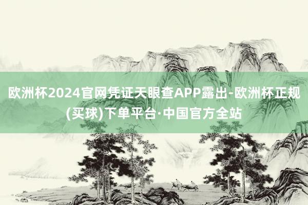 欧洲杯2024官网凭证天眼查APP露出-欧洲杯正规(买球)下单平台·中国官方全站