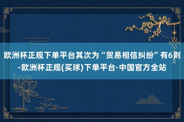 欧洲杯正规下单平台其次为“贸易相信纠纷”有6则-欧洲杯正规(买球)下单平台·中国官方全站