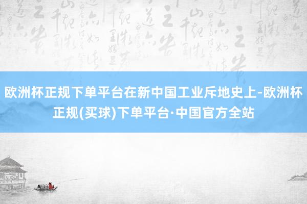 欧洲杯正规下单平台在新中国工业斥地史上-欧洲杯正规(买球)下单平台·中国官方全站