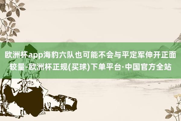 欧洲杯app海豹六队也可能不会与平定军伸开正面较量-欧洲杯正规(买球)下单平台·中国官方全站