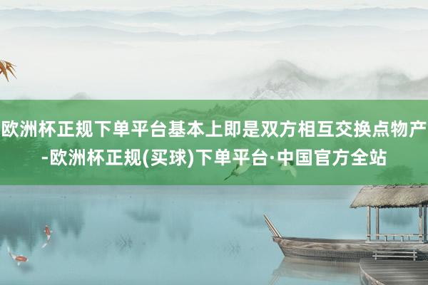 欧洲杯正规下单平台基本上即是双方相互交换点物产-欧洲杯正规(买球)下单平台·中国官方全站