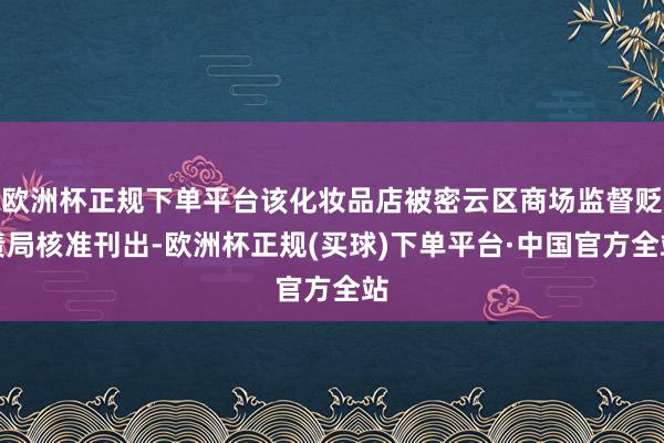 欧洲杯正规下单平台该化妆品店被密云区商场监督贬责局核准刊出-欧洲杯正规(买球)下单平台·中国官方全站