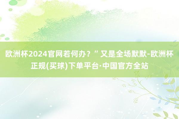 欧洲杯2024官网若何办？”又是全场默默-欧洲杯正规(买球)下单平台·中国官方全站