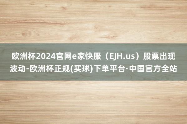 欧洲杯2024官网e家快服（EJH.us）股票出现波动-欧洲杯正规(买球)下单平台·中国官方全站