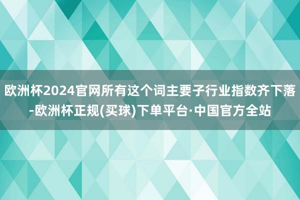 欧洲杯2024官网所有这个词主要子行业指数齐下落-欧洲杯正规(买球)下单平台·中国官方全站