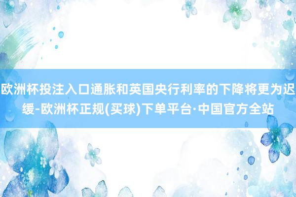 欧洲杯投注入口通胀和英国央行利率的下降将更为迟缓-欧洲杯正规(买球)下单平台·中国官方全站