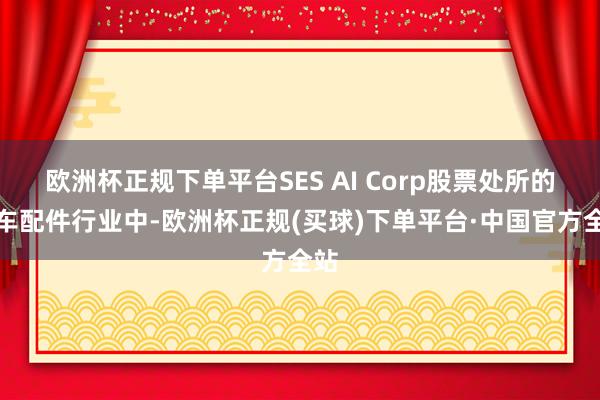 欧洲杯正规下单平台SES AI Corp股票处所的汽车配件行业中-欧洲杯正规(买球)下单平台·中国官方全站