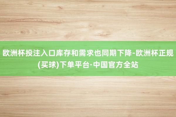 欧洲杯投注入口库存和需求也同期下降-欧洲杯正规(买球)下单平台·中国官方全站