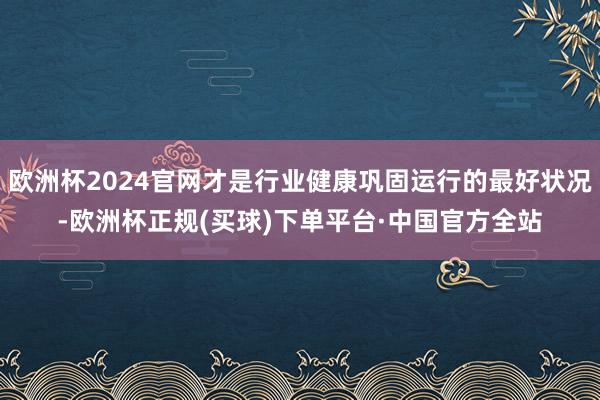 欧洲杯2024官网才是行业健康巩固运行的最好状况-欧洲杯正规(买球)下单平台·中国官方全站