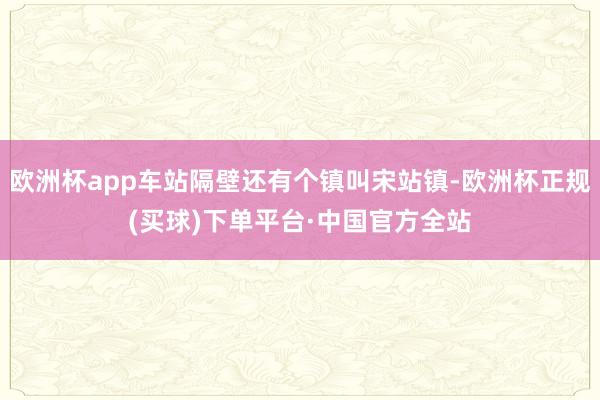 欧洲杯app车站隔壁还有个镇叫宋站镇-欧洲杯正规(买球)下单平台·中国官方全站