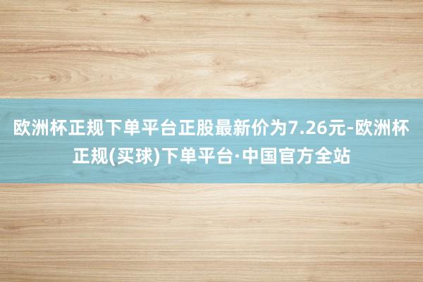 欧洲杯正规下单平台正股最新价为7.26元-欧洲杯正规(买球)下单平台·中国官方全站