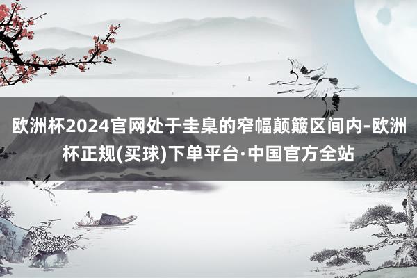 欧洲杯2024官网处于圭臬的窄幅颠簸区间内-欧洲杯正规(买球)下单平台·中国官方全站