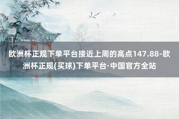 欧洲杯正规下单平台接近上周的高点147.88-欧洲杯正规(买球)下单平台·中国官方全站