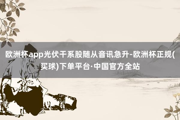 欧洲杯app光伏干系股随从音讯急升-欧洲杯正规(买球)下单平台·中国官方全站